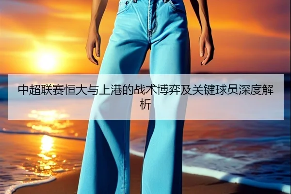 中超联赛恒大与上港的战术博弈及关键球员深度解析